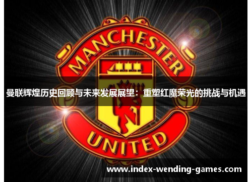 曼联辉煌历史回顾与未来发展展望：重塑红魔荣光的挑战与机遇