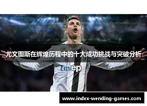 尤文图斯在辉煌历程中的十大成功挑战与突破分析