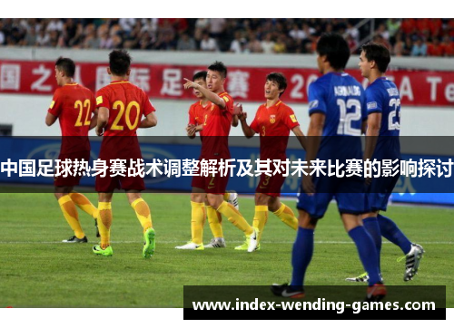中国足球热身赛战术调整解析及其对未来比赛的影响探讨
