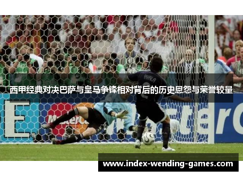 西甲经典对决巴萨与皇马争锋相对背后的历史恩怨与荣誉较量