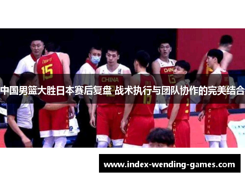 中国男篮大胜日本赛后复盘 战术执行与团队协作的完美结合