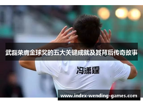 武磊荣膺金球奖的五大关键成就及其背后传奇故事