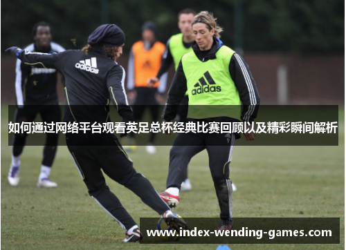如何通过网络平台观看英足总杯经典比赛回顾以及精彩瞬间解析