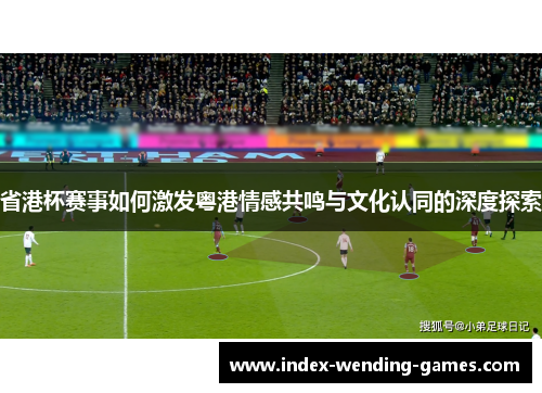 省港杯赛事如何激发粤港情感共鸣与文化认同的深度探索