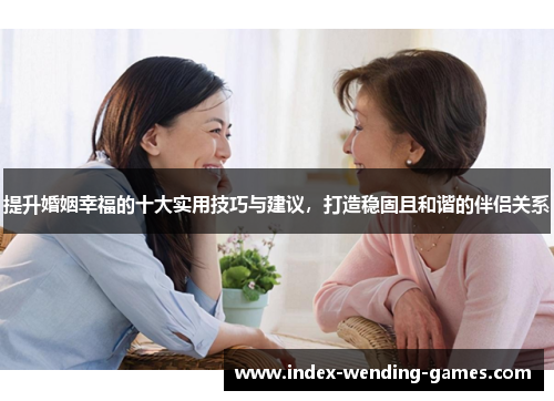 提升婚姻幸福的十大实用技巧与建议，打造稳固且和谐的伴侣关系