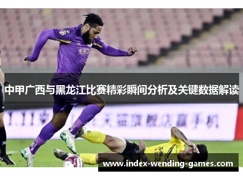 中甲广西与黑龙江比赛精彩瞬间分析及关键数据解读