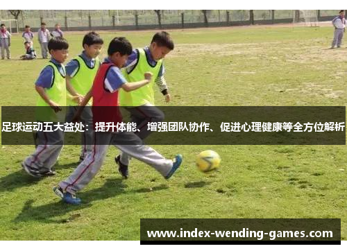 足球运动五大益处：提升体能、增强团队协作、促进心理健康等全方位解析