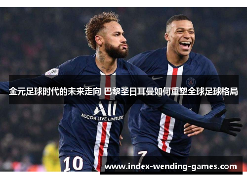 金元足球时代的未来走向 巴黎圣日耳曼如何重塑全球足球格局