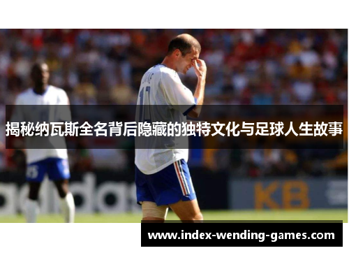 揭秘纳瓦斯全名背后隐藏的独特文化与足球人生故事