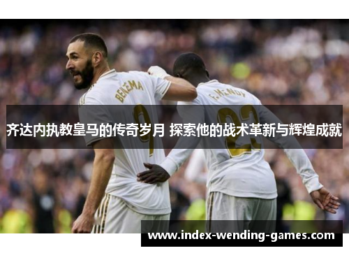 齐达内执教皇马的传奇岁月 探索他的战术革新与辉煌成就