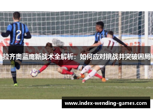 拉齐奥蓝鹰新战术全解析：如何应对挑战并突破困局