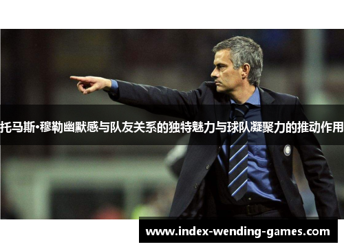 托马斯·穆勒幽默感与队友关系的独特魅力与球队凝聚力的推动作用