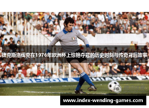 捷克斯洛伐克在1976年欧洲杯上惊艳夺冠的历史时刻与传奇背后故事