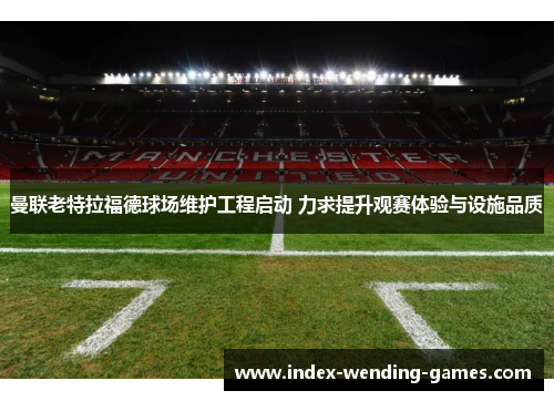 曼联老特拉福德球场维护工程启动 力求提升观赛体验与设施品质