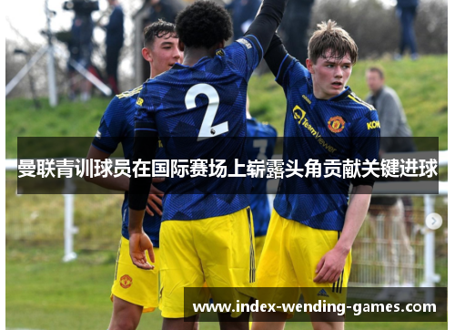 曼联青训球员在国际赛场上崭露头角贡献关键进球