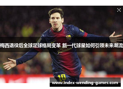 梅西退役后全球足球格局变革 新一代球星如何引领未来潮流