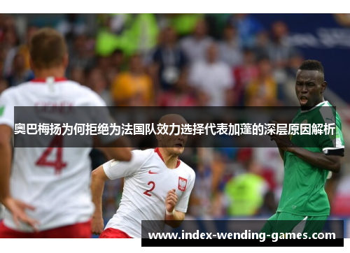 奥巴梅扬为何拒绝为法国队效力选择代表加蓬的深层原因解析