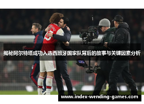 揭秘阿尔特塔成功入选西班牙国家队背后的故事与关键因素分析