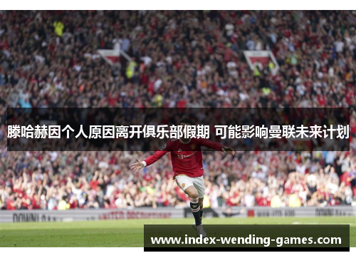 滕哈赫因个人原因离开俱乐部假期 可能影响曼联未来计划