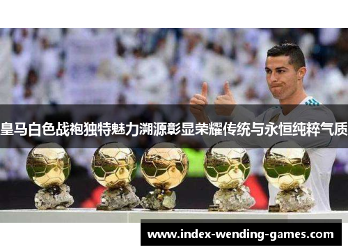皇马白色战袍独特魅力溯源彰显荣耀传统与永恒纯粹气质
