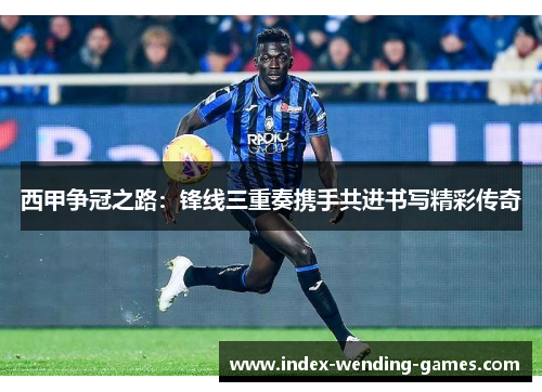 西甲争冠之路：锋线三重奏携手共进书写精彩传奇