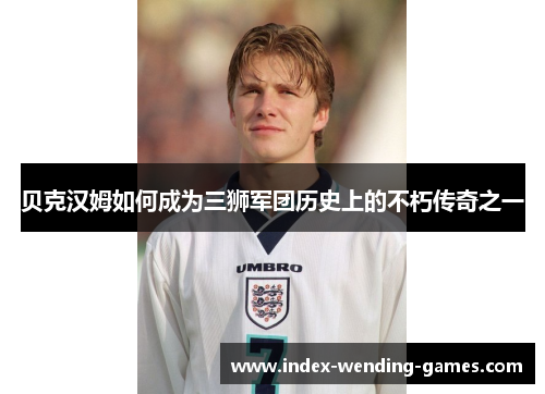 贝克汉姆如何成为三狮军团历史上的不朽传奇之一 贝克汉姆如何成为三狮军团历史上的不朽传奇之一