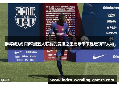 谁将成为引领欧洲五大联赛的竞技之王揭示未来足坛领军人物 谁将成为引领欧洲五大联赛的竞技之王揭示未来足坛领军人物