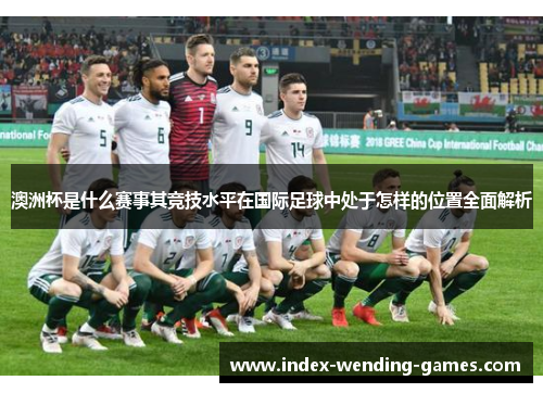 澳洲杯是什么赛事其竞技水平在国际足球中处于怎样的位置全面解析