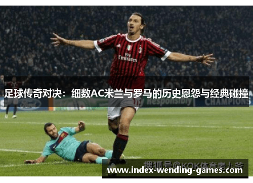 足球传奇对决:细数AC米兰与罗马的历史恩怨与经典碰撞 足球传奇对决:细数AC米兰与罗马的历史恩怨与经典碰撞