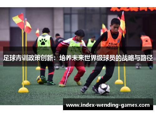 足球青训政策创新:培养未来世界级球员的战略与路径 足球青训政策创新:培养未来世界级球员的战略与路径
