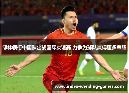 郜林领衔中国队出战国际友谊赛 力争为球队赢得更多荣耀