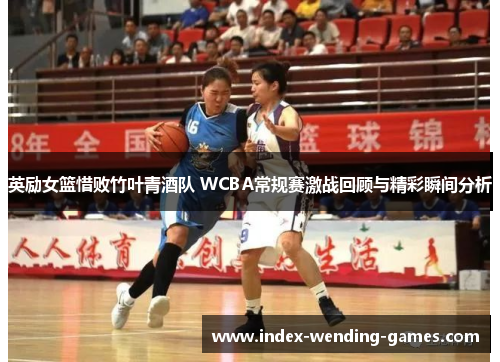 英励女篮惜败竹叶青酒队 WCBA常规赛激战回顾与精彩瞬间分析