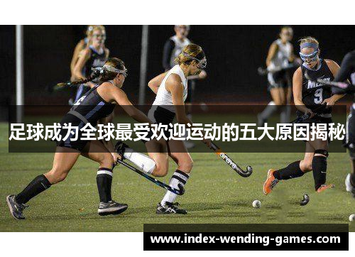 足球成为全球最受欢迎运动的五大原因揭秘