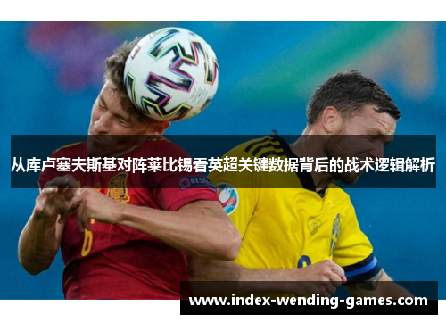 从库卢塞夫斯基对阵莱比锡看英超关键数据背后的战术逻辑解析