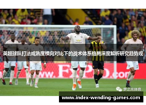 英超球队打法成熟度横向对比下的战术体系格局深度解析研究趋势观