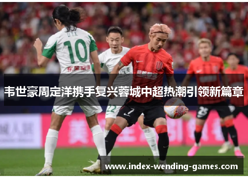 韦世豪周定洋携手复兴蓉城中超热潮引领新篇章