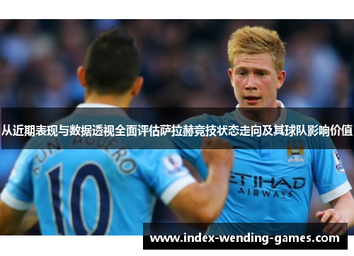 从近期表现与数据透视全面评估萨拉赫竞技状态走向及其球队影响价值